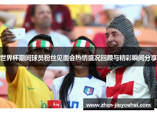 世界杯期间球员粉丝见面会热情盛况回顾与精彩瞬间分享