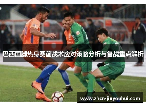 巴西国脚热身赛前战术应对策略分析与备战重点解析