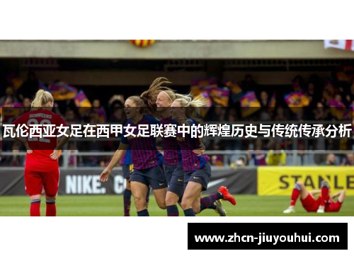 瓦伦西亚女足在西甲女足联赛中的辉煌历史与传统传承分析