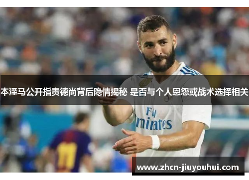 本泽马公开指责德尚背后隐情揭秘 是否与个人恩怨或战术选择相关